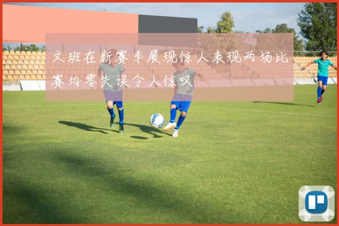 文班在新赛季展现惊人表现两场比赛均零失误令人惊叹