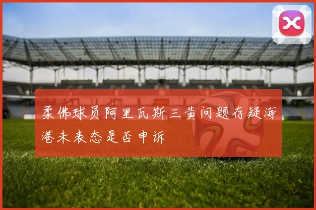 柔佛球员阿里瓦斯三黄问题存疑海港未表态是否申诉