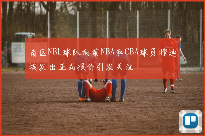 南区NBL球队向前NBA和CBA球员穆迪埃发出正式报价引发关注