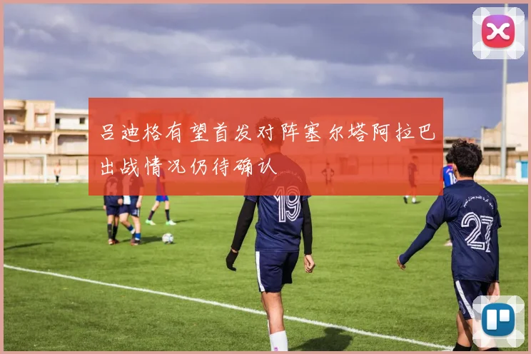 吕迪格有望首发对阵塞尔塔阿拉巴出战情况仍待确认