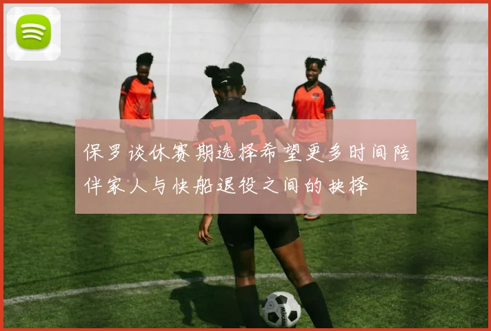 保罗谈休赛期选择希望更多时间陪伴家人与快船退役之间的抉择