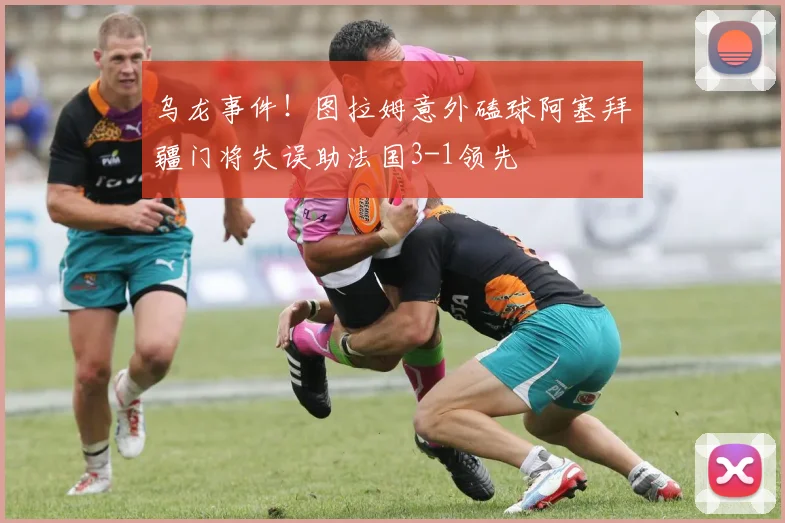 乌龙事件！图拉姆意外磕球阿塞拜疆门将失误助法国3-1领先