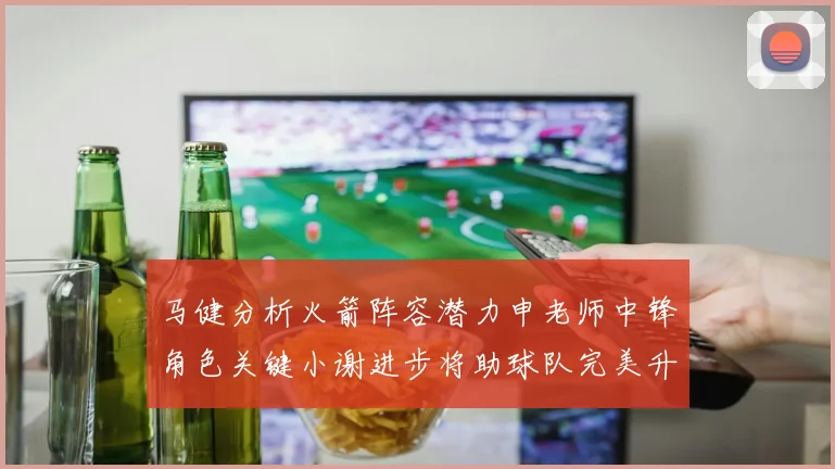 马健分析火箭阵容潜力申老师中锋角色关键小谢进步将助球队完美升级