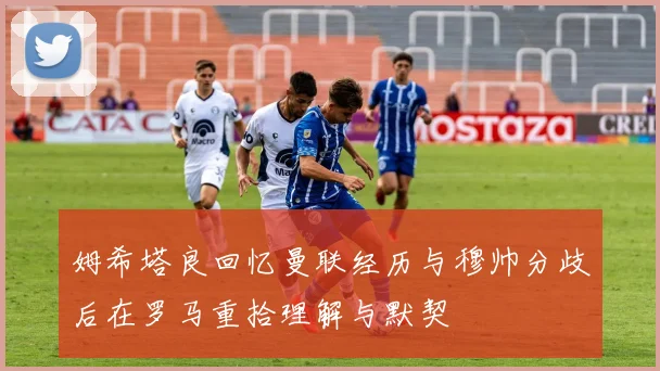 姆希塔良回忆曼联经历与穆帅分歧后在罗马重拾理解与默契
