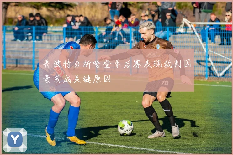 香波特分析哈登季后赛表现裁判因素或成关键原因