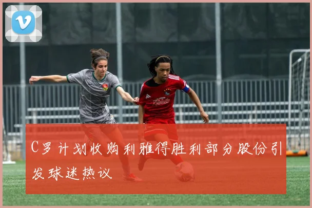 C罗计划收购利雅得胜利部分股份引发球迷热议
