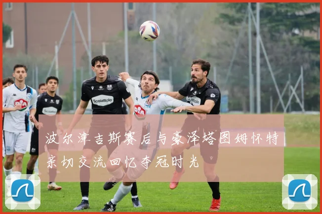 波尔津吉斯赛后与豪泽塔图姆怀特亲切交流回忆夺冠时光