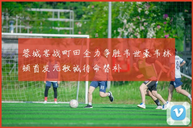 蓉城客战町田全力争胜韦世豪韦林顿首发元敏诚待命替补