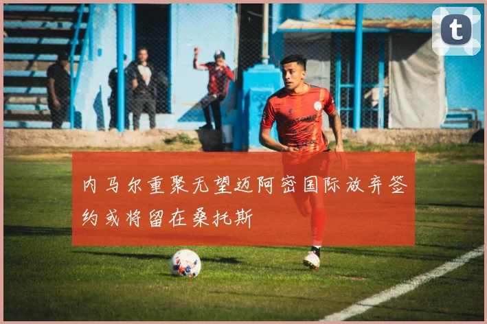 内马尔重聚无望迈阿密国际放弃签约或将留在桑托斯