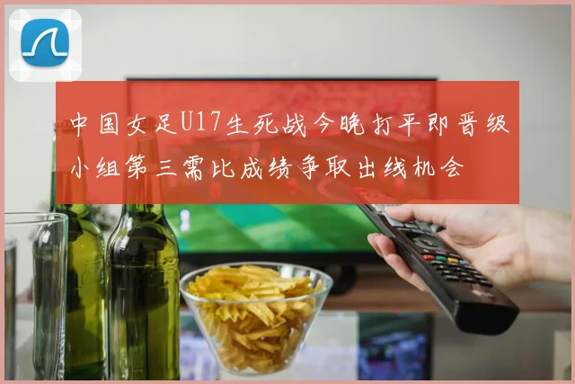 中国女足U17生死战今晚打平即晋级小组第三需比成绩争取出线机会