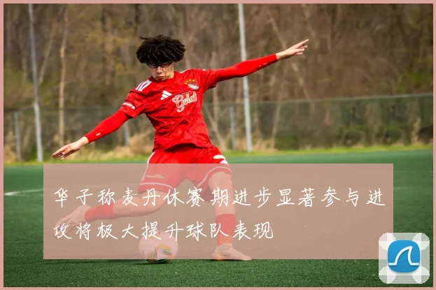 华子称麦丹休赛期进步显著参与进攻将极大提升球队表现