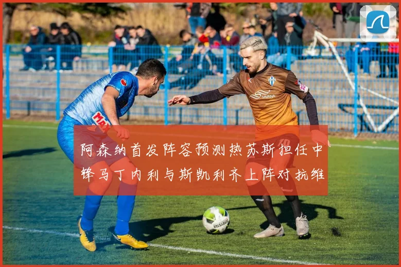 阿森纳首发阵容预测热苏斯担任中锋马丁内利与斯凯利齐上阵对抗维拉
