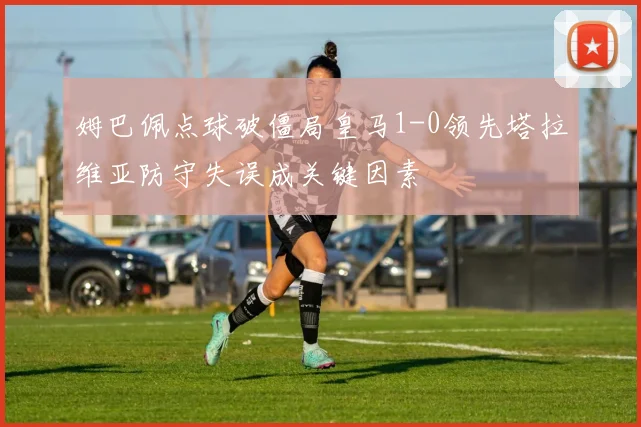 姆巴佩点球破僵局皇马1-0领先塔拉维亚防守失误成关键因素