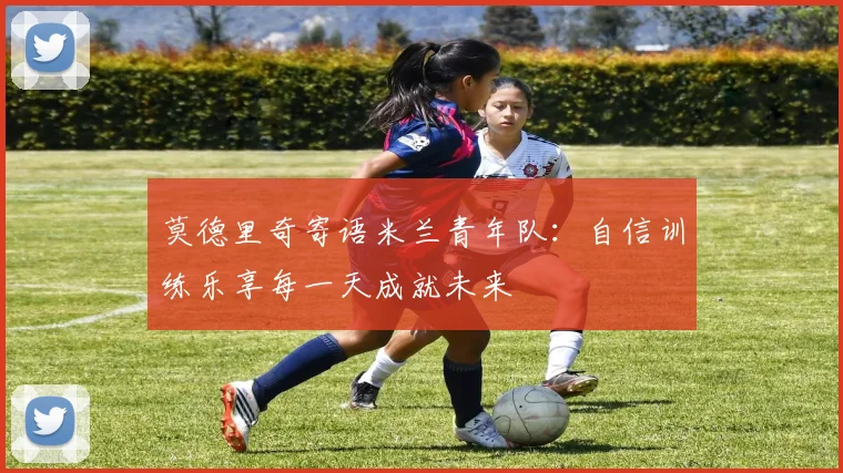 莫德里奇寄语米兰青年队：自信训练乐享每一天成就未来