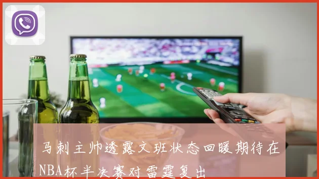 马刺主帅透露文班状态回暖期待在NBA杯半决赛对雷霆复出