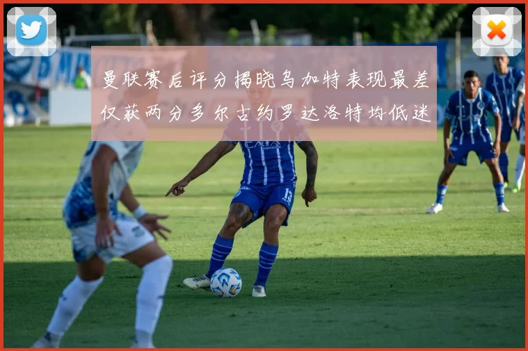 曼联赛后评分揭晓乌加特表现最差仅获两分多尔古约罗达洛特均低迷仅得四分