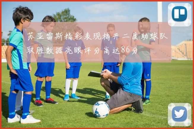 苏亚雷斯精彩表现梅开二度助球队取胜数据亮眼评分高达86分