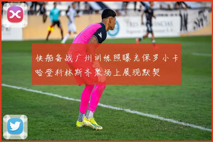 快船备战广州训练照曝光保罗小卡哈登科林斯齐聚场上展现默契
