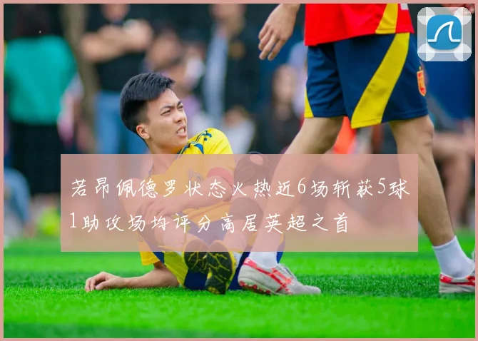 若昂佩德罗状态火热近6场斩获5球1助攻场均评分高居英超之首