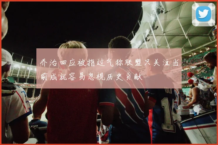 乔治回应被指过气称联盟只关注当前成就容易忽视历史贡献