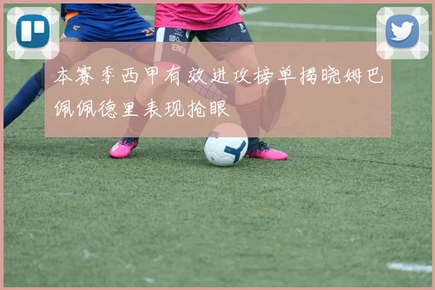 本赛季西甲有效进攻榜单揭晓姆巴佩佩德里表现抢眼